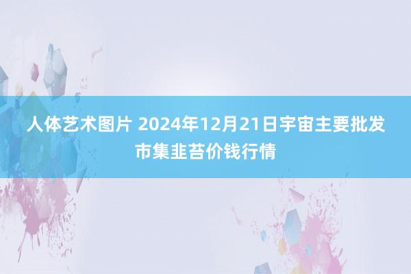 人体艺术图片 2024年12月21日宇宙主要批发市集韭苔价钱行情