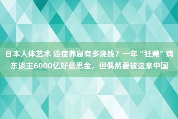 日本人体艺术 癌症养息有多烧钱？一年“狂赚”病东谈主6000亿好意思金，但偶然要被这家中国