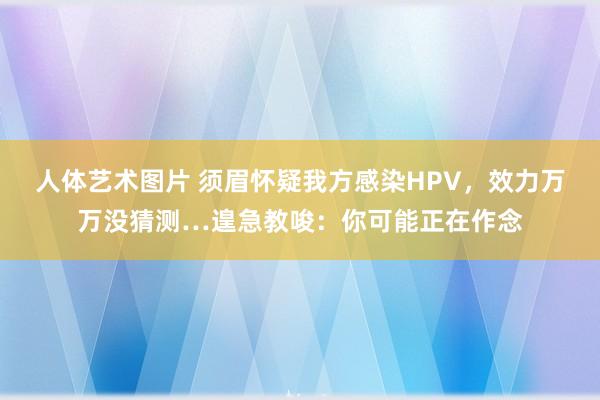 人体艺术图片 须眉怀疑我方感染HPV，效力万万没猜测…遑急教唆：你可能正在作念