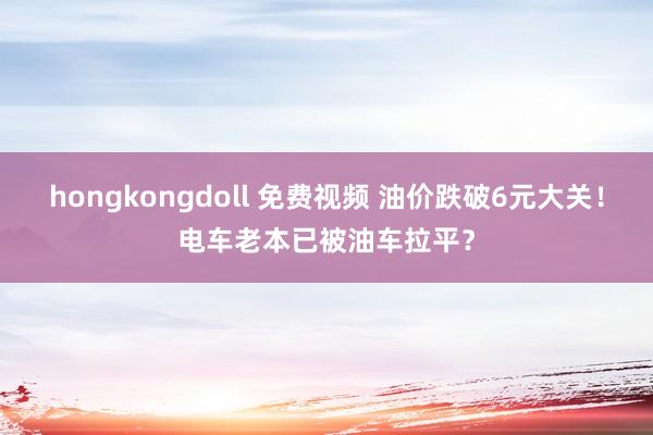 hongkongdoll 免费视频 油价跌破6元大关！电车老本已被油车拉平？