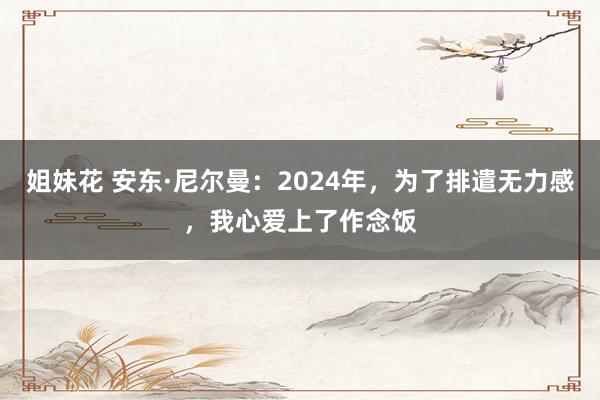 姐妹花 安东·尼尔曼：2024年，为了排遣无力感，我心爱上了作念饭