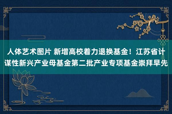 人体艺术图片 新增高校着力退换基金！江苏省计谋性新兴产业母基金第二批产业专项基金崇拜早先