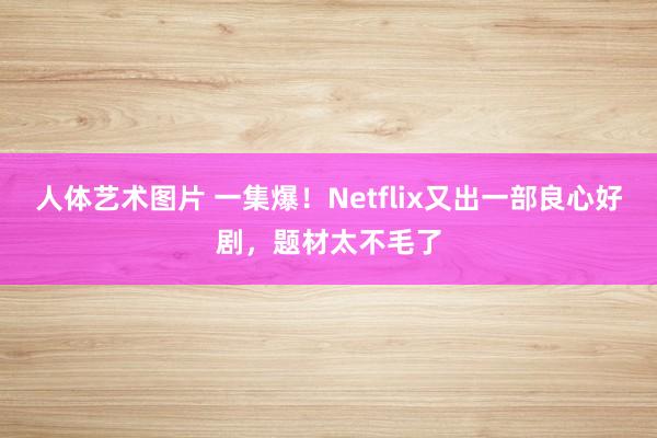 人体艺术图片 一集爆！Netflix又出一部良心好剧，题材太不毛了