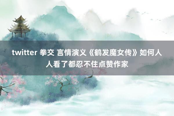 twitter 拳交 言情演义《鹤发魔女传》如何人人看了都忍不住点赞作家