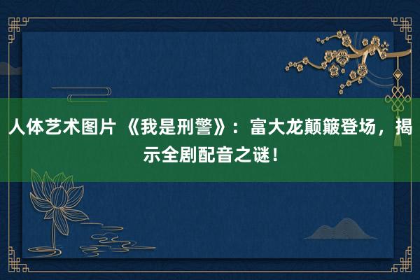 人体艺术图片 《我是刑警》：富大龙颠簸登场，揭示全剧配音之谜！