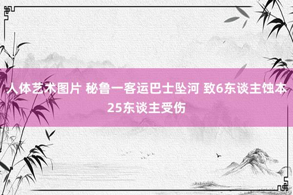 人体艺术图片 秘鲁一客运巴士坠河 致6东谈主蚀本25东谈主受伤