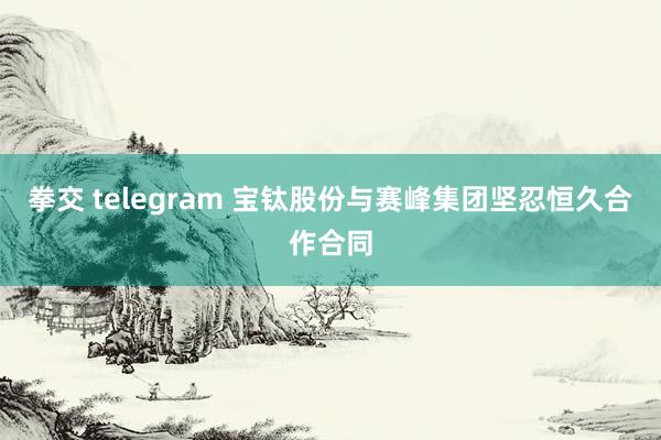 拳交 telegram 宝钛股份与赛峰集团坚忍恒久合作合同