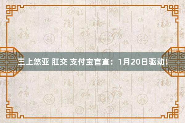 三上悠亚 肛交 支付宝官宣：1月20日驱动！