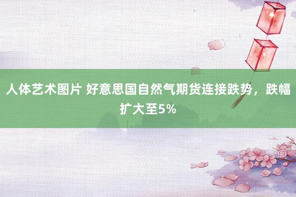 人体艺术图片 好意思国自然气期货连接跌势，跌幅扩大至5%