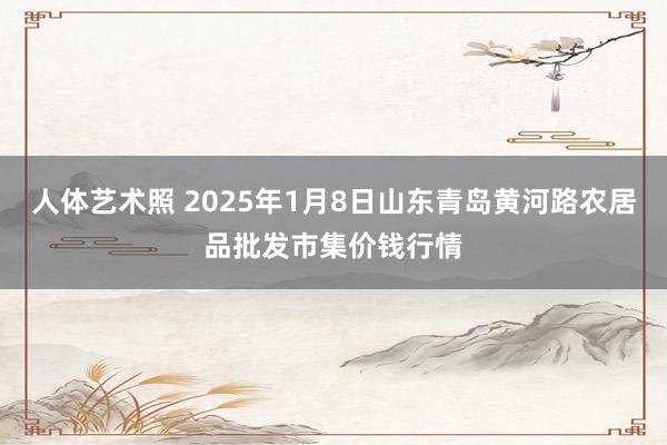 人体艺术照 2025年1月8日山东青岛黄河路农居品批发市集价钱行情