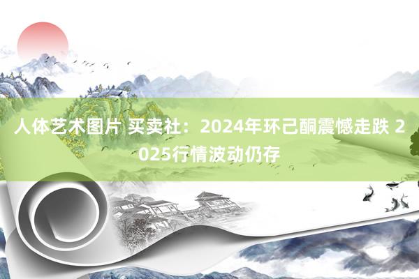 人体艺术图片 买卖社：2024年环己酮震憾走跌 2025行情波动仍存