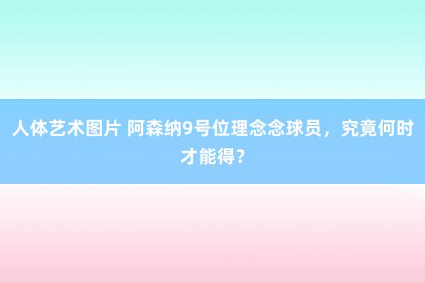 人体艺术图片 阿森纳9号位理念念球员，究竟何时才能得？