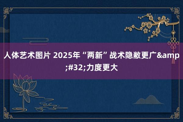 人体艺术图片 2025年“两新”战术隐敝更广&#32;力度更大