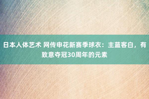 日本人体艺术 网传申花新赛季球衣：主蓝客白，有致意夺冠30周年的元素