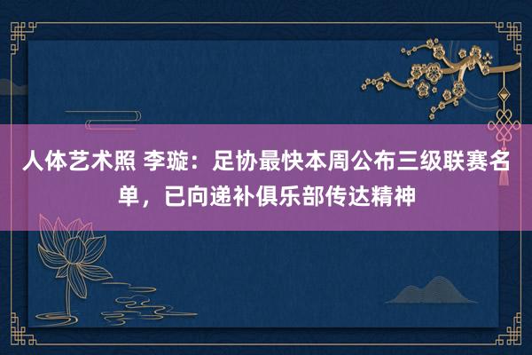 人体艺术照 李璇：足协最快本周公布三级联赛名单，已向递补俱乐部传达精神