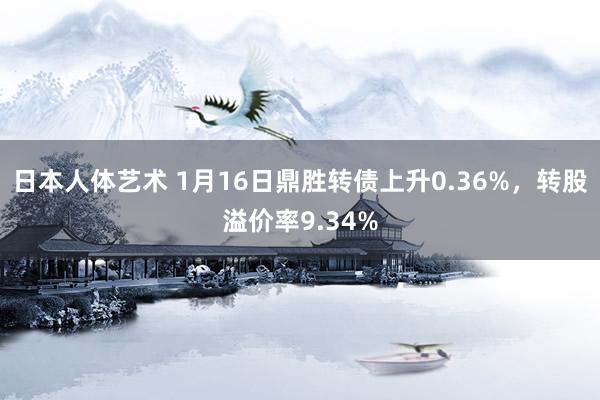 日本人体艺术 1月16日鼎胜转债上升0.36%，转股溢价率9.34%