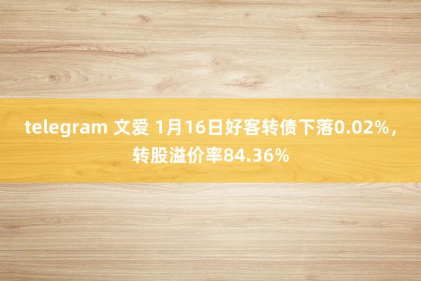 telegram 文爱 1月16日好客转债下落0.02%，转股溢价率84.36%