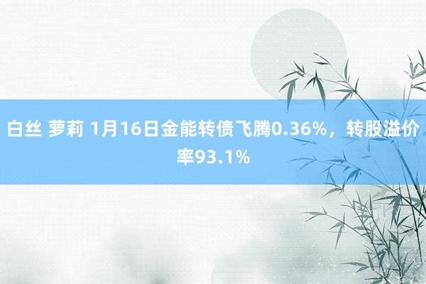 白丝 萝莉 1月16日金能转债飞腾0.36%，转股溢价率93.1%