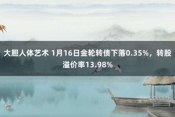 大胆人体艺术 1月16日金轮转债下落0.35%，转股溢价率13.98%