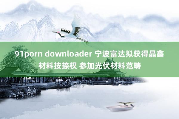 91porn downloader 宁波富达拟获得晶鑫材料按捺权 参加光伏材料范畴