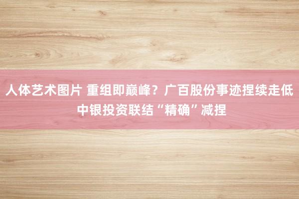 人体艺术图片 重组即巅峰？广百股份事迹捏续走低 中银投资联结“精确”减捏