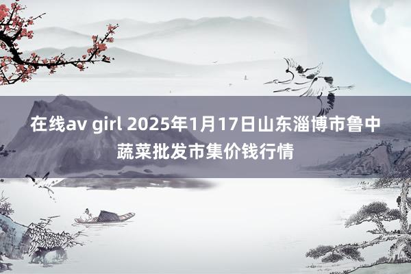 在线av girl 2025年1月17日山东淄博市鲁中蔬菜批发市集价钱行情