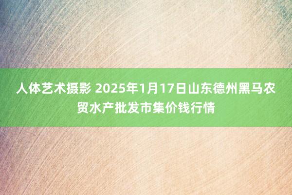 人体艺术摄影 2025年1月17日山东德州黑马农贸水产批发市集价钱行情