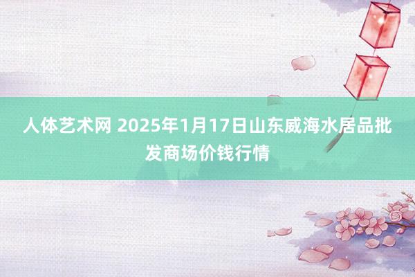 人体艺术网 2025年1月17日山东威海水居品批发商场价钱行情