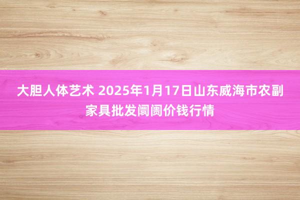 大胆人体艺术 2025年1月17日山东威海市农副家具批发阛阓价钱行情