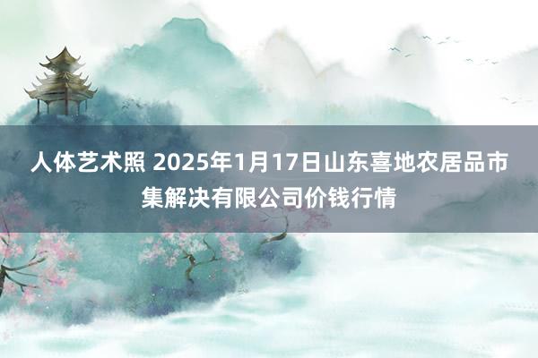 人体艺术照 2025年1月17日山东喜地农居品市集解决有限公司价钱行情